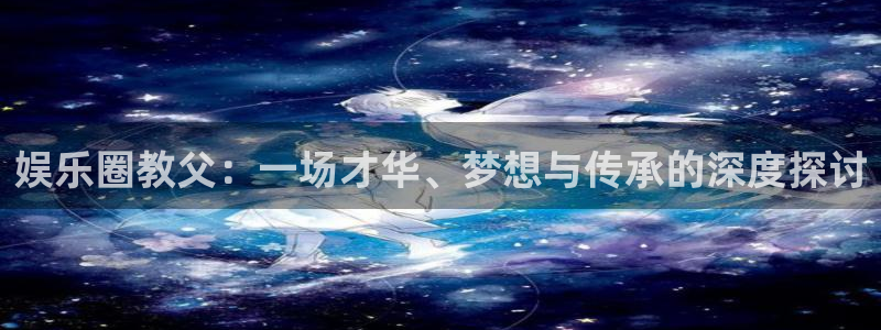 壹号大舞台怎么下载：娱乐圈教父：一场才华、梦想与传承的深度探讨