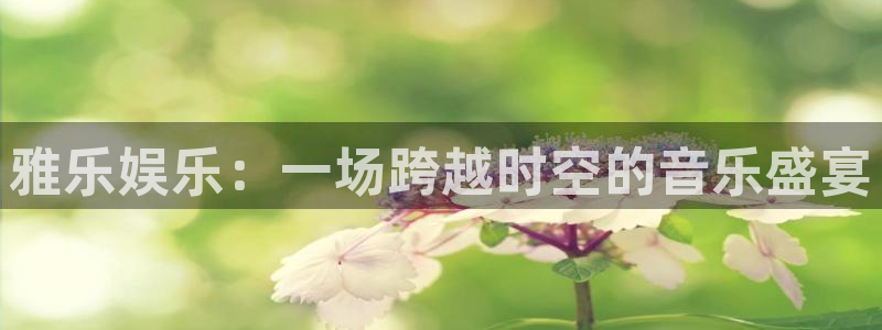 极悦娱乐app下载：雅乐娱乐：一场跨越时空的音乐盛宴