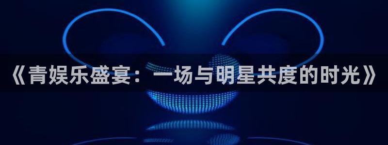极悦娱乐.ccmpc29官网版下载：《青娱乐盛宴：一场与明星共度的时光》