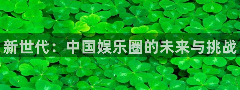 极悦娱乐平台下载入口：新世代：中国娱乐圈的未来与挑战