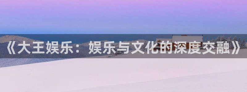 伟德国际集团 壹号(one game)：《大王娱乐：娱乐与文化的深度交融》