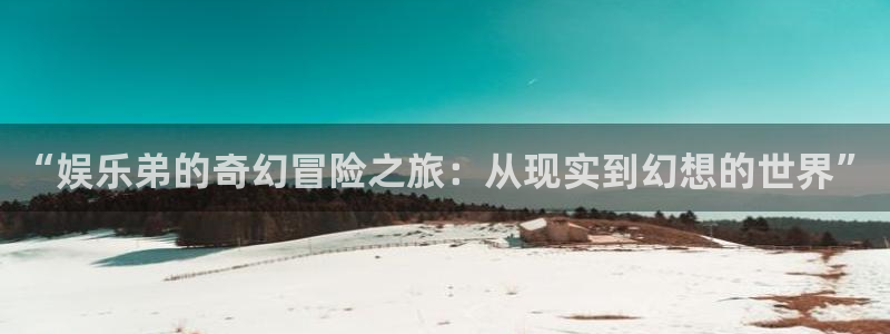 南宫极悦娱乐官网下载链接：“娱乐弟的奇幻冒险之旅：从现实到幻想的世界”